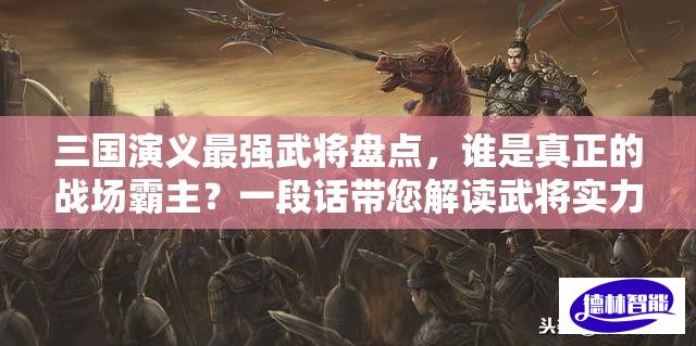 三国演义最强武将盘点，谁是真正的战场霸主？一段话带您解读武将实力排行